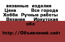 вязанные  изделия  › Цена ­ 100 - Все города Хобби. Ручные работы » Вязание   . Иркутская обл.